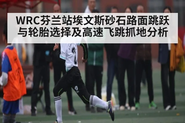WRC芬兰站埃文斯砂石路面跳跃与轮胎选择及高速飞跳抓地分析